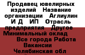 Продавец ювелирных изделий › Название организации ­ Аглиулин И.Д,, ИП › Отрасль предприятия ­ Другое › Минимальный оклад ­ 30 000 - Все города Работа » Вакансии   . Челябинская обл.,Златоуст г.